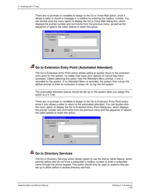 Page 38317. W orking with V-Trees
Implementation and Service ManualDefining V-Tree Actions 17-35
There are no prompts or v ariables to assign to the Go to Voice Mail action, since it
allows a caller to record a message in a mailbox by entering the mailbox number. You
can double-click the menu option to display the Go to Voice Mail dialog box, which
displays the prompt number and comments from the prev ious menu, as well as the
sequence of options the caller selects to reach this action.
 
  Go to Extension Entry...