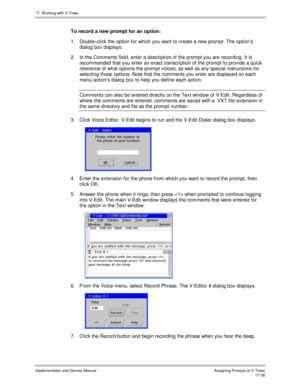 Page 38617. W orking with V-Trees
Implementation and Service ManualAssigning Prompts to V-Trees 17-38
To record a new prompt for an option:
1.  Double-click the option for which you want to create a new prompt. The option’s
dialog box displays.
2.  In the Comments field, enter a description of the prompt you are recording. It is
recommended that you enter an exact transcription of the prompt to prov ide a quick
reference of what options the prompt v oices, as well as any special instructions for
selecting those...