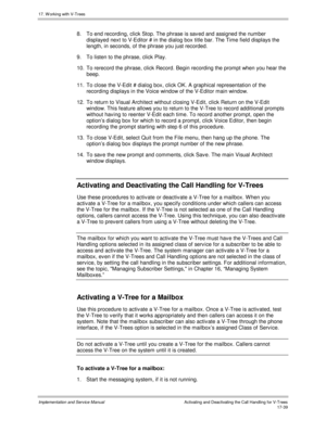 Page 38717. W orking with V-Trees
Implementation and Service ManualActivating and Deactivating the Call Handling for V-Trees 17-39
8.  To end recording, click Stop. The phrase is sav ed and assigned the number
displayed next to V-Editor # in the dialog box title bar. The Time field displays the
length, in seconds, of the phrase you just recorded.
9.  To listen to the phrase, click Play.
10.  To rerecord the phrase, click Record. Begin recording the prompt when you hear the
beep.
11.  To close the V-Edit # dialog...