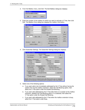 Page 38817. W orking with V-Trees
Implementation and Service ManualActivating and Deactivating the Call Handling for V-Trees 17-40
2.  From the Mailbox menu, click Edit. The Edit Mailbox dialog box displays.
 
3.  Enter the number of the mailbox for which you want to activ ate a V-Tree, then click
Edit. The Mailbox Entry dialog box displays the mailbox information.
 
4.  Click Subscriber Settings. The Subscriber Settings dialog box displays.
 
5.  Select one of the following options:
a. If you want calls to be...