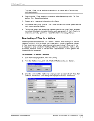 Page 38917. W orking with V-Trees
Implementation and Service ManualActivating and Deactivating the Call Handling for V-Trees 17-41
Only one V-Tree can be assigned to a mailbox, no matter which Call Handling
options you select.
6.  To activ ate the V-Tree based on the entered subscriber settings, click OK. The
Mailbox Entry dialog box displays.
7.  To sav e all of the entered information, click Sav e.
8.  To close the dialog box, click OK. The V-Tree is now activ e on the system and the
main system window...