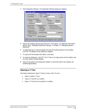 Page 39017. W orking with V-Trees
Implementation and Service ManualO pening a V-T ree 17-42
4.  Click Subscriber Settings. The Subscriber Settings dialog box displays.
 
5.  Select call handling options other than the V-Tree option. For additional information,
see the topic, Managing Subscriber Settings, in Chapter 16, “Managing System
Mailboxes.”
6.  To deactiv ate the V-Tree and assign the new call handling options to the mailbox,
click OK. The Mailbox Entry dialog box displays.
7.  To sav e all of the entered...