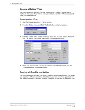 Page 39117. W orking with V-Trees
Implementation and Service ManualO pening a V-T ree 17-43
Opening a Mailbox V-Tree
Use this procedure to open a V-Tree that is assigned to a mailbox. You can open a
mailbox V-Tree using Visual V-Tree or Visual Architect ,ev en if the V-Tree was created
using the phone interface.
To open a mailbox V-Tree:
1.  Start the messaging system, if it is not running.
2.  From the Mailbox menu, click Edit. The Edit Mailbox dialog box displays.
 
3.  Enter the number of the mailbox...