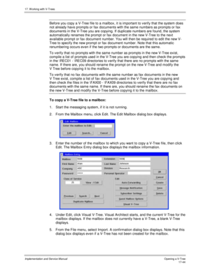 Page 39217. W orking with V-Trees
Implementation and Service ManualO pening a V-T ree 17-44
Before you copy a V-Tree file to a mailbox, it is important to v erify that the system does
not already hav e prompts or fax documents with the same numbers as prompts or fax
documents in the V-Tree you are copying. If duplicate numbers are found, the system
automatically renames the prompt or fax document in the new V-Tree to the next
available prompt or fax document number. You will then be required to edit the new V-...