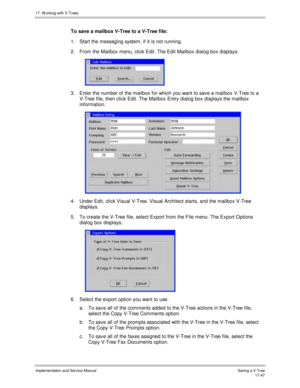 Page 39517. W orking with V-Trees
Implementation and Service ManualSaving a V-Tree 17-47
To save a mailbox V-Tree to a V-Tree file:
1.  Start the messaging system, if it is not running.
2.  From the Mailbox menu, click Edit. The Edit Mailbox dialog box displays.
 
3.  Enter the number of the mailbox for which you want to sav e a mailbox V-Tree to a
V-Tree file, then click Edit. The Mailbox Entry dialog box displays the mailbox
information.
 
4.  Under Edit, click Visual V-Tree. Visual Architect starts, and the...