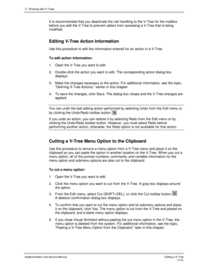 Page 39917. W orking with V-Trees
Implementation and Service ManualEditing a V-Tree 17-51
It is recommended that you deactiv ate the call handling to the V-Tree for the mailbox
before you edit the V-Tree to prev ent callers from accessing a V-Tree that is being
modified.
Editing V-Tree Action Information
Use this procedure to edit the information entered for an action in a V-Tree.
To edit action information:
1.  Open the V-Tree you want to edit.
2.  Double-click the action you want to edit. The corresponding...