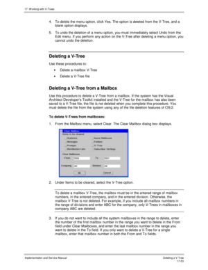 Page 40117. W orking with V-Trees
Implementation and Service ManualDeleting a V-T ree 17-53
4.  To delete the menu option, click Yes. The option is deleted from the V-Tree, and a
blank option displays.
5.  To undo the deletion of a menu option, you must immediately select Undo from the
Edit menu. If you perform any action on the V-Tree after deleting a menu option, you
cannot undo the deletion.
Deleting a V-Tree
Use these procedures to:
·  Delete a mailbox V-Tree
·  Delete a V-Tree file
Deleting a V-Tree from a...