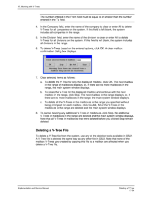 Page 40217. W orking with V-Trees
Implementation and Service ManualDeleting a V-T ree 17-54
The number entered in the From field must be equal to or smaller than the number
entered in the To field.
4.  In the Company field, enter the name of the company to clear or enter All to delete
V-Trees for all companies on the system. If this field is left blank, the system
includes all companies in the range.
5.  In the Div ision field, enter the name of the div ision to clear or enter All to delete
V-Trees for all div...