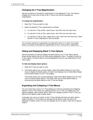 Page 40517. W orking with V-Trees
Implementation and Service ManualChanging the V-Tree Display 17-57
Changing the V-Tree Magnification
Use this procedure to change the magnification of the displayed V-Tree. This feature
enables you to v iew more or less of the V-Tree at one time by changing the
magnification.
To change the magnification:
1.  Open the V-Tree you want to v iew.
2.  Select the desired V-Tree magnification as follows:
a. To v iew the V-Tree at 50%, select Zoom, then 50% from the View menu.
b. To v...