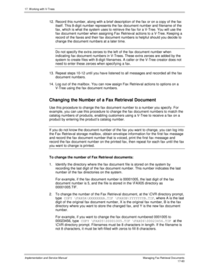 Page 40817. W orking with V-Trees
Implementation and Service ManualManaging Fax Retrieval Documents 17-60
12.  Record this number, along with a brief description of the fax or on a copy of the fax
itself. This 8-digit number represents the fax document number and filename of the
fax, which is what the system uses to retrieve the fax for a V-Tree. You will use the
fax document number when assigning Fax Retriev al actions to a V-Tree. Keeping a
record of the faxes and their fax document numbers is helpful should...