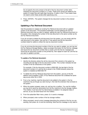 Page 40917. W orking with V-Trees
Implementation and Service ManualManaging Fax Retrieval Documents 17-61
Do not specify the extra zeroes to the left of the fax document number when
indicating fax document numbers in V-Trees. These extra zeroes are added by the
system to create files with eight-digit filenames. A caller or the V-Tree creator does
not need to enter these zeroes when specifying a fax.
3.  Press . The system changes the fax document number to the entered
number.
Updating a Fax Retrieval Document...