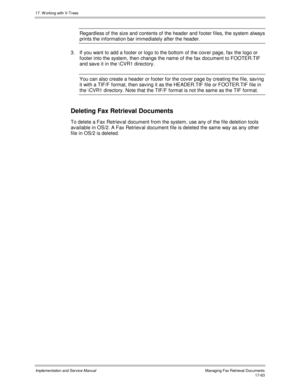 Page 41117. W orking with V-Trees
Implementation and Service ManualManaging Fax Retrieval Documents 17-63
Regardless of the size and contents of the header and footer files, the system always
prints the information bar immediately after the header.
3.  If you want to add a footer or logo to the bottom of the cov er page, fax the logo or
footer into the system, then change the name of the fax document to FOOTER.TIF
and sav e it in the \CVR1 directory.
You can also create a header or footer for the cov er page by...