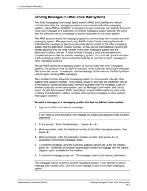 Page 41418. Using Network Messaging
Implementation and Service Manual  Sending Messages to Other Voice Mail Systems18-2
Sending Messages to Other Voice Mail Systems
The Audio Messaging Interchange Specification (AMIS) and OctelNet are network
protocols that allow the messaging system to communicate with other messaging
systems. Using AMIS or OctelNet, a messaging system subscriber can address and send
v oice-mail messages to a subscriber on another messaging system basically the same
way the subscriber sends a...