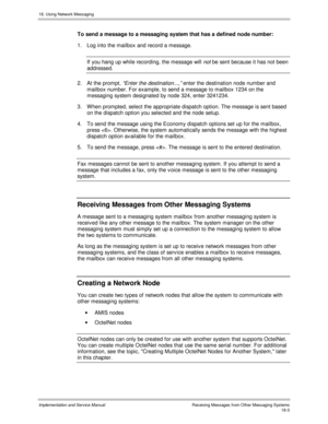 Page 41518. Using Network Messaging
Implementation and Service Manual  Rec eiving Mes s ages  f rom O ther Mes s aging Sys tems18-3
To send a message to a messaging system that has a defined node number:
1.  Log into the mailbox and record a message.
If you hang up while recording, the message will 
not be sent because it has not been
addressed.
2.  At the prompt, “Enter the destination...,” enter the destination node number and
mailbox number. For example, to send a message to mailbox 1234 on the
messaging...
