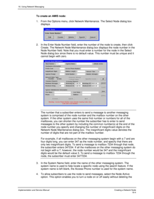 Page 41618. Using Network Messaging
Implementation and Service Manual Creating a Network Node18-4
To create an AMIS node:
1.  From the Options menu, click Network Maintenance. The Select Node dialog box
displays.
 
2.  In the Enter Node Number field, enter the number of the node to create, then click
Create. The Network Node Maintenance dialog box displays the node number in the
Node Number field. Note that you must enter a number for the node in the Select
Node dialog box since there is no default v alue. This...