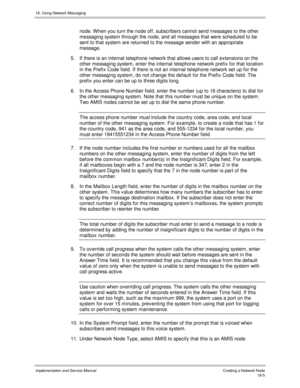 Page 41718. Using Network Messaging
Implementation and Service Manual Creating a Network Node18-5
node. W hen you turn the node off, subscribers cannot send messages to the other
messaging system through the node, and all messages that were scheduled to be
sent to that system are returned to the message sender with an appropriate
message.
5.  If there is an internal telephone network that allows users to call extensions on the
other messaging system, enter the internal telephone network prefix for that location...