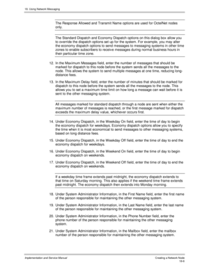 Page 41818. Using Network Messaging
Implementation and Service Manual Creating a Network Node18-6
The Response Allowed and Transmit Name options are used for OctelNet nodes
only.
The Standard Dispatch and Economy Dispatch options on this dialog box allow you
to ov erride the dispatch options set up for the system. For example, you may alter
the economy dispatch options to send messages to messaging systems in other time
zones to enable subscribers to receiv e messages during normal business hours in
their...