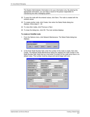Page 41918. Using Network Messaging
Implementation and Service Manual Creating a Network Node18-7
The System Administrator Information is for your information only. By entering the
appropriate information, you can keep a record of the person responsible for
maintaining the other messaging system.
22.  To sav e the node with the entered v alues, click Sav e. The node is created with the
entered v alues.
23.  To create another node, click Create, then when the Select Node dialog box
displays, follow steps 2 – 22....