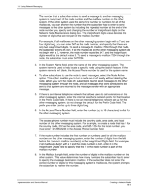 Page 42018. Using Network Messaging
Implementation and Service Manual Creating a Network Node18-8
The number that a subscriber enters to send a message to another messaging
system is comprised of the node number and the mailbox number on the other
system. If the other system uses the same first number or numbers for all of the
mailboxes, you can shorten the number that the subscriber has to enter to send
messages to the other system by including the repeated number at the end of the
node number you specify and...