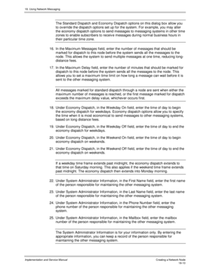 Page 42218. Using Network Messaging
Implementation and Service Manual Creating a Network Node18-10
The Standard Dispatch and Economy Dispatch options on this dialog box allow you
to ov erride the dispatch options set up for the system. For example, you may alter
the economy dispatch options to send messages to messaging systems in other time
zones to enable subscribers to receiv e messages during normal business hours in
their particular time zone.
16.  In the Maximum Messages field, enter the number of messages...