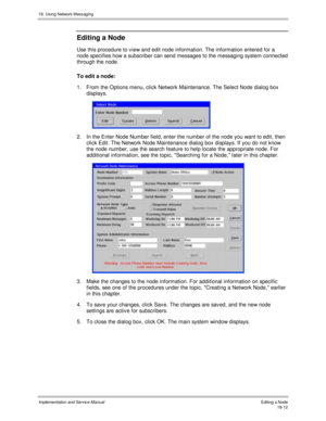 Page 42418. Using Network Messaging
Implementation and Service Manual Editing a Node18-12
Editing a Node
Use this procedure to v iew and edit node information. The information entered for a
node specifies how a subscriber can send messages to the messaging system connected
through the node.
To edit a node:
1.  From the Options menu, click Network Maintenance. The Select Node dialog box
displays.
 
2.  In the Enter Node Number field, enter the number of the node you want to edit, then
click Edit. The Network Node...