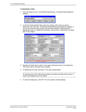 Page 42618. Using Network Messaging
Implementation and Service Manual Deactivating a Node18-14
To deactivate a node:
1.  From the Options menu, click Network Maintenance. The Select Node dialog box
displays.
 
2.  In the Enter Node Number field, enter the number of the node you want to
deactiv ate, then click Edit. The Network Node Maintenance dialog box displays. If
you do not know the node number, use the search feature to help locate the
appropriate node. For additional information, see the topic, Searching...