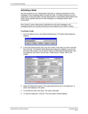 Page 42718. Using Network Messaging
Implementation and Service Manual Activating a Node18-15
Activating a Node
Use this procedure to turn a deactiv ated node back on, allowing subscribers to send
messages to that messaging system through the node. This feature allows you to turn
nodes back on that were either manually deactiv ated or automatically deactiv ated by the
system when repeated attempts to send messages to a messaging system were
unsuccessful.
Ev en though a node is deactiv ated, subscribers can still...