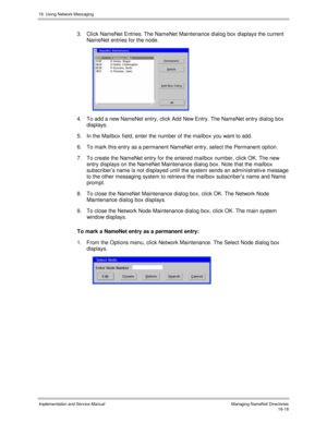 Page 43018. Using Network Messaging
Implementation and Service Manual  Managing NameNet Directories18-18
3.  Click NameNet Entries. The NameNet Maintenance dialog box displays the current
NameNet entries for the node.
 
4.  To add a new NameNet entry, click Add New Entry. The NameNet entry dialog box
displays.
5.  In the Mailbox field, enter the number of the mailbox you want to add.
6.  To mark this entry as a permanent NameNet entry, select the Permanent option.
7.  To create the NameNet entry for the entered...