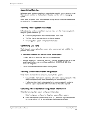 Page 445. Preparing the Hardware
Implementation and Service ManualAssembling Materials5-2
 Assembling Materials
  Before you begin hardware installation, assemble the materials you are required to use.
The materials are listed on the Installation Checklist prov ided with the messaging
system.
  Some of the equipment listed, such as a tape backup dev ice, is optional and therefore
not required for the messaging system.
 
Verifying Phone System Readiness
  Before beginning hardware installation, you must make...