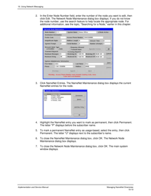 Page 43118. Using Network Messaging
Implementation and Service Manual  Managing NameNet Directories18-19
2.  In the Enter Node Number field, enter the number of the node you want to edit, then
click Edit. The Network Node Maintenance dialog box displays. If you do not know
the node number, use the search feature to help locate the appropriate node. For
additional information, see the topic, Searching for a Node, earlier in this chapter.
 
3.  Click NameNet Entries. The NameNet Maintenance dialog box displays the...