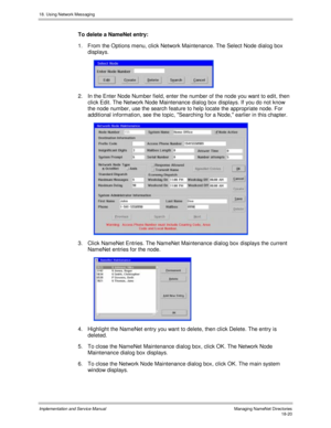 Page 43218. Using Network Messaging
Implementation and Service Manual  Managing NameNet Directories18-20
To delete a NameNet entry:
1.  From the Options menu, click Network Maintenance. The Select Node dialog box
displays.
 
2.  In the Enter Node Number field, enter the number of the node you want to edit, then
click Edit. The Network Node Maintenance dialog box displays. If you do not know
the node number, use the search feature to help locate the appropriate node. For
additional information, see the topic,...