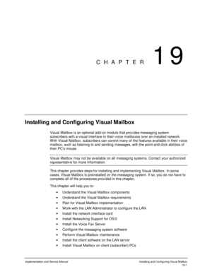Page 433Implementation and Service ManualInstalling and Configuring Visual Mailbox19-1
CHAPTER 19
Installing and Configuring Visual Mailbox
Visual Mailbox is an optional add-on module that prov ides messaging system
subscribers with a v isual interface to their v oice mailboxes ov er an installed network.
W ith Visual Mailbox, subscribers can control many of the features av ailable in their v oice
mailbox, such as listening to and sending messages, with the point-and-click abilities of
their PC’s mouse.
Visual...