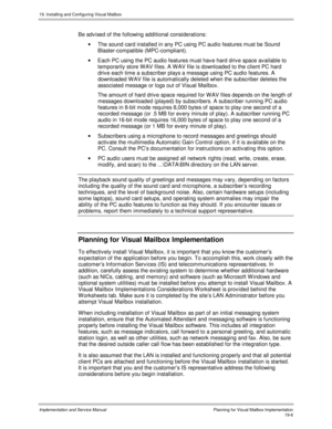 Page 43819. Installing and Configuring Visual Mailbox
Implementation and Service ManualPlanning for Visual Mailbox Implementation19-6
Be adv ised of the following additional considerations:
·  The sound card installed in any PC using PC audio features must be Sound
Blaster-compatible (MPC-compliant).
·  Each PC using the PC audio features must hav e hard driv e space av ailable to
temporarily store W AV files. A W AV file is downloaded to the client PC hard
driv e each time a subscriber plays a message using PC...