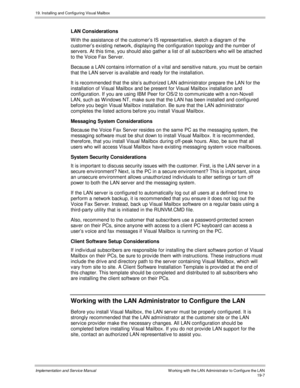 Page 43919. Installing and Configuring Visual Mailbox
Implementation and Service ManualW orking with the LAN Administrator to Configure the LAN19-7
LAN Considerations
W ith the assistance of the customer’s IS representativ e, sketch a diagram of the
customer’s existing network, displaying the configuration topology and the number of
serv ers. At this time, you should also gather a list of all subscribers who will be attached
to the Voice Fax Serv er.
Because a LAN contains information of a v ital and sensitiv e...