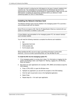 Page 44019. Installing and Configuring Visual Mailbox
Implementation and Service ManualInstalling the Network Interface Card19-8
The tasks inv olv ed in configuring the LAN depend on the type of network installed at the
customer site. Two worksheets are prov ided behind the W orksheets tab that list the
requirements for Nov ell NetW are and W indows NT implementations. Make sure the LAN
Administrator completes the appropriate worksheet before you attempt to install
networking support for OS/2 or Visual Mailbox....