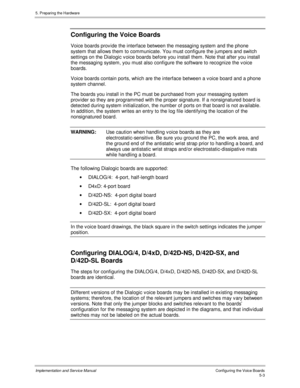 Page 455. Preparing the Hardware
Implementation and Service ManualConfiguring the Voice Boards5-3
 Configuring the Voice Boards
  Voice boards prov ide the interface between the messaging system and the phone
system that allows them to communicate. You must configure the jumpers and switch
settings on the Dialogic v oice boards before you install them. Note that after you install
the messaging system, you must also configure the software to recognize the v oice
boards.
  Voice boards contain ports, which are...