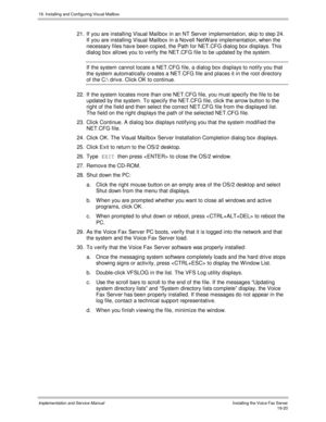 Page 45219. Installing and Configuring Visual Mailbox
Implementation and Service ManualInstalling the Voice Fax Server19-20
21.  If you are installing Visual Mailbox in an NT Serv er implementation, skip to step 24.
If you are installing Visual Mailbox in a Nov ell NetW are implementation, when the
necessary files hav e been copied, the Path for NET.CFG dialog box displays. This
dialog box allows you to v erify the NET.CFG file to be updated by the system.
  If the system cannot locate a NET.CFG file, a dialog...