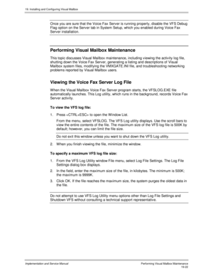 Page 45419. Installing and Configuring Visual Mailbox
Implementation and Service ManualPerf orming Vis ual Mailbox Maintenanc e19-22
Once you are sure that the Voice Fax Serv er is running properly, disable the VFS Debug
Flag option on the Serv er tab in System Setup, which you enabled during Voice Fax
Serv er installation.
Performing Visual Mailbox Maintenance
This topic discusses Visual Mailbox maintenance, including v iewing the activ ity log file,
shutting down the Voice Fax Serv er, generating a listing and...