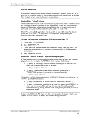 Page 45919. Installing and Configuring Visual Mailbox
Implementation and Service ManualPerf orming Vis ual Mailbox Maintenanc e19-27
Channel Status Error
If the system Channel Status window displays the status EXTERNAL APPLICATION on
a port for an excessiv e amount of time, and you determine that the call must be dropped
from the port, contact a technical support representativ e.
Inactive Client Polling Problems
The Voice Fax Serv er polls inactiv e client PCs ev ery 30 minutes. W hen polled, the client
PC must...