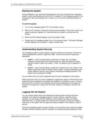 Page 46620.  Starting, Logging Into, and Shutting Down the System
Implementation and Service Manual   Starting the System20-2
Starting the System
During installation, your authorized representativ e may hav e configured the messaging
system to start automatically any time the PC is restarted. If the messaging system is not
configured to start automatically after a restart, you can use the following procedure to
restart it.
To start the system:
1.  Turn on the messaging system PC if not already running.
2.  When...