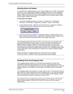 Page 46920.  Starting, Logging Into, and Shutting Down the System
Implementation and Service Manual    Shutting Down the System20-5
Shutting Down the System
You must exit the messaging system to use certain utilities such as V-Edit, Quick Assist,
or Dial Plan and to install system updates or upgrades. W hen you exit the messaging
system using the procedure below, the system disables ports as soon as they become
inactiv e. W hen all the ports are inactiv e and disabled, the main system window closes,
and the...