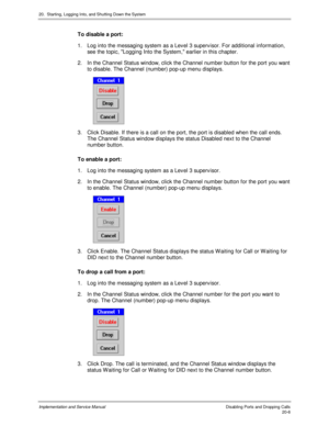 Page 47020.  Starting, Logging Into, and Shutting Down the System
Implementation and Service Manual    Disabling Ports and Dropping Calls20-6
To disable a port:
1.  Log into the messaging system as a Lev el 3 superv isor. For additional information,
see the topic, Logging Into the System, earlier in this chapter.
2.  In the Channel Status window, click the Channel number button for the port you want
to disable. The Channel (number) pop-up menu displays.
 
3.  Click Disable. If there is a call on the port, the...