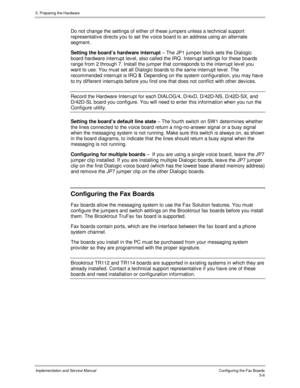 Page 485. Preparing the Hardware
Implementation and Service ManualConfiguring the Fax Boards5-6
  Do not change the settings of either of these jumpers unless a technical support
representativ e directs you to set the v oice board to an address using an alternate
segment.
  Setting the board’s hardware interrupt – The JP1 jumper block sets the Dialogic
board hardware interrupt lev el, also called the IRQ. Interrupt settings for these boards
range from 2 through 7. Install the jumper that corresponds to the...