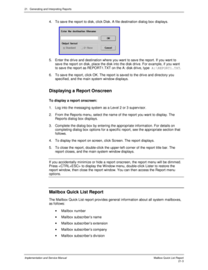 Page 47321.  Generating and Interpreting Reports
Implementation and Service Manual  Mailbox Quick List Report21-3
4.  To sav e the report to disk, click Disk. A file destination dialog box displays.
 
5.  Enter the driv e and destination where you want to sav e the report. If you want to
sav e the report on disk, place the disk into the disk driv e. For example, if you want
to sav e the report as REPORT1.TXT on the A: disk driv e, type A:\REPORT1.TXT
.
6.  To sav e the report, click OK. The report is sav ed to...