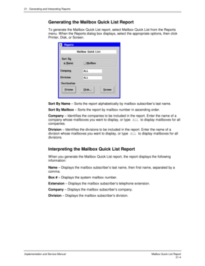 Page 47421.  Generating and Interpreting Reports
Implementation and Service Manual  Mailbox Quick List Report21-4
 Generating the Mailbox Quick List Report
  To generate the Mailbox Quick List report, select Mailbox Quick List from the Reports
menu. W hen the Reports dialog box displays, select the appropriate options, then click
Printer, Disk, or Screen.
 
  Sort By Name – Sorts the report alphabetically by mailbox subscriber’s last name.
  Sort By Mailbox – Sorts the report by mailbox number in ascending...