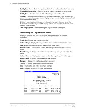 Page 48021.  Generating and Interpreting Reports
Implementation and Service Manual  Login Failure Report21-10
  Sort By Last Name – Sorts the report alphabetically by mailbox subscriber’s last name.
  Sort By Mailbox Number – Sorts the report by mailbox number in ascending order.
  Sort by Date – Sorts the report by date of failed login in ascending order.
  Company – Identifies the companies to be included in the report. Enter the name of a
company whose mailboxes you want to display, or type ALL 
to display...