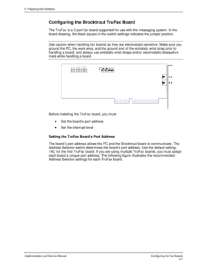 Page 495. Preparing the Hardware
Implementation and Service ManualConfiguring the Fax Boards5-7
 Configuring the Brooktrout TruFax Board
The TruFax is a 2-port fax board supported for use with the messaging system. In the
board drawing, the black square in the switch settings indicates the jumper position.
  Use caution when handling fax boards as they are electrostatic-sensitiv e. Make sure you
ground the PC, the work area, and the ground end of the antistatic wrist strap prior to
handling a board, and always...