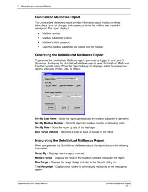 Page 48121.  Generating and Interpreting Reports
Implementation and Service Manual  Uninitialized Mailboxes Report21-11
 Uninitialized Mailboxes Report
  The Uninitialized Mailboxes report prov ides information about mailboxes whose
subscribers hav e not changed their passwords since the mailbox was created or
reassigned. The report displays:
· Mailbox number
· Mailbox subscriber’s name
·  Mailbox’s initial password
·  Date the mailbox subscriber last logged into the mailbox
 
Generating the Uninitialized...