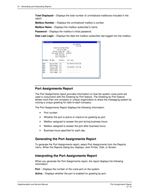 Page 48221.  Generating and Interpreting Reports
Implementation and Service Manual  Port Assignments Report21-12
  Total Displayed – Displays the total number of uninitialized mailboxes included in the
report.
  Mailbox Number – Displays the uninitialized mailbox’s number.
  Mailbox Name – Displays the mailbox subscriber’s name.
  Password – Displays the mailbox’s initial password.
  Date Last Login – Displays the date the mailbox subscriber last logged into the mailbox.
 
 Port Assignments Report
  The Port...