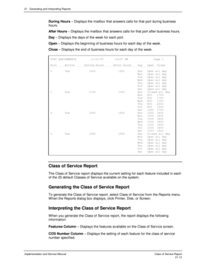 Page 48321.  Generating and Interpreting Reports
Implementation and Service Manual  Clas s  of  Servic e Report21-13
  During Hours – Displays the mailbox that answers calls for that port during business
hours.
  After Hours – Displays the mailbox that answers calls for that port after business hours.
  Day – Displays the days of the week for each port.
  Open – Displays the beginning of business hours for each day of the week.
  Close – Displays the end of business hours for each day of the week....